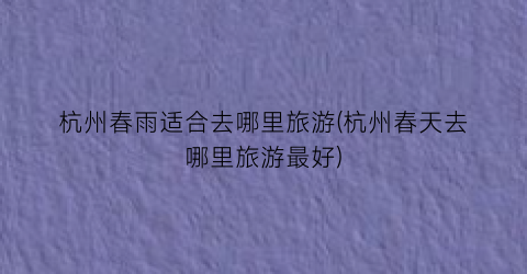 杭州春雨适合去哪里旅游(杭州春天去哪里旅游最好)