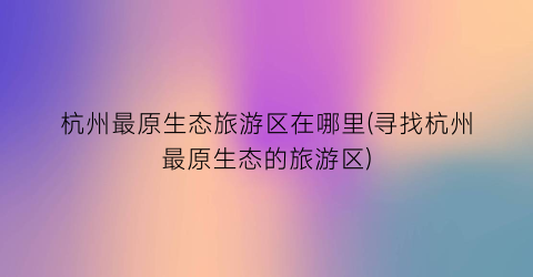 杭州最原生态旅游区在哪里(寻找杭州最原生态的旅游区)