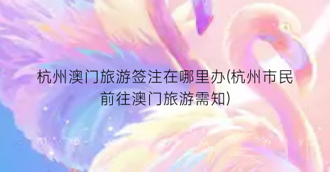 杭州澳门旅游签注在哪里办(杭州市民前往澳门旅游需知)