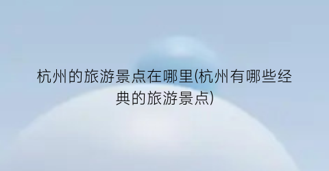杭州的旅游景点在哪里(杭州有哪些经典的旅游景点)