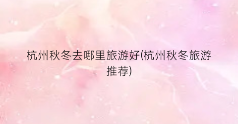 杭州秋冬去哪里旅游好(杭州秋冬旅游推荐)