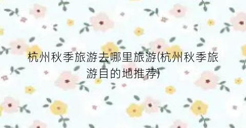 杭州秋季旅游去哪里旅游(杭州秋季旅游目的地推荐)