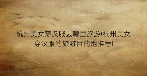 杭州美女穿汉服去哪里旅游(杭州美女穿汉服的旅游目的地推荐)