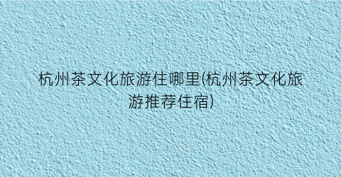 杭州茶文化旅游住哪里(杭州茶文化旅游推荐住宿)