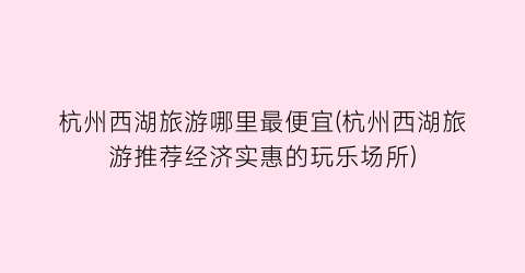 杭州西湖旅游哪里最便宜(杭州西湖旅游推荐经济实惠的玩乐场所)