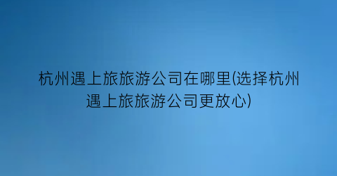 杭州遇上旅旅游公司在哪里(选择杭州遇上旅旅游公司更放心)