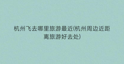 杭州飞去哪里旅游最近(杭州周边近距离旅游好去处)