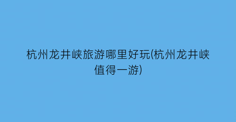 杭州龙井峡旅游哪里好玩(杭州龙井峡值得一游)