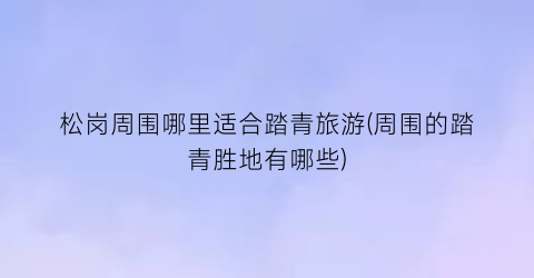 松岗周围哪里适合踏青旅游(周围的踏青胜地有哪些)