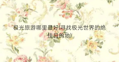 极光旅游哪里最好(寻找极光世界的绝佳目的地)