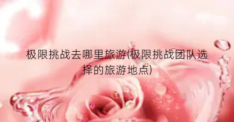极限挑战去哪里旅游(极限挑战团队选择的旅游地点)