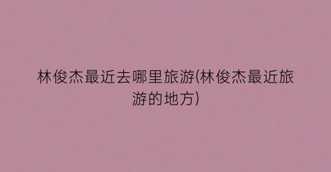 林俊杰最近去哪里旅游(林俊杰最近旅游的地方)