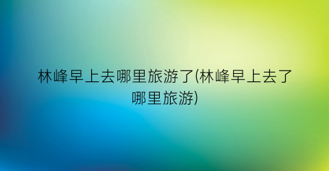 林峰早上去哪里旅游了(林峰早上去了哪里旅游)