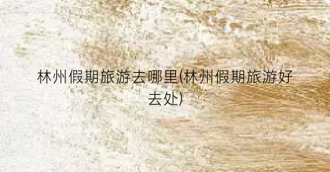 林州假期旅游去哪里(林州假期旅游好去处)