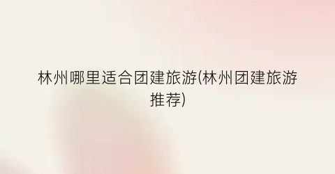 林州哪里适合团建旅游(林州团建旅游推荐)