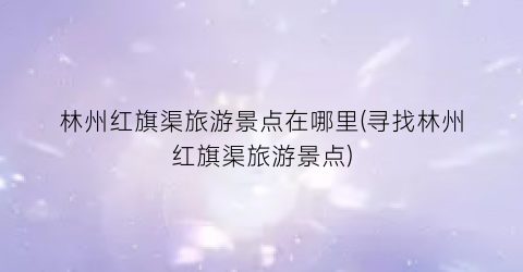 林州红旗渠旅游景点在哪里(寻找林州红旗渠旅游景点)