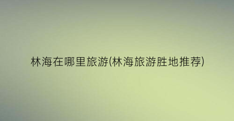 林海在哪里旅游(林海旅游胜地推荐)