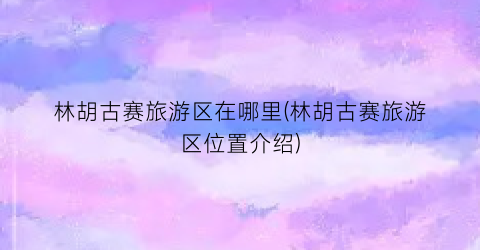 林胡古赛旅游区在哪里(林胡古赛旅游区位置介绍)