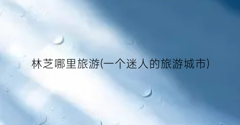 林芝哪里旅游(一个迷人的旅游城市)