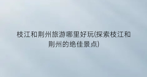 枝江和荆州旅游哪里好玩(探索枝江和荆州的绝佳景点)