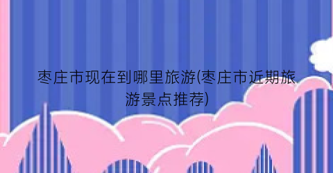 枣庄市现在到哪里旅游(枣庄市近期旅游景点推荐)