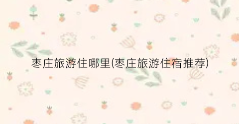 枣庄旅游住哪里(枣庄旅游住宿推荐)