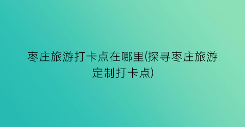 枣庄旅游打卡点在哪里(探寻枣庄旅游定制打卡点)