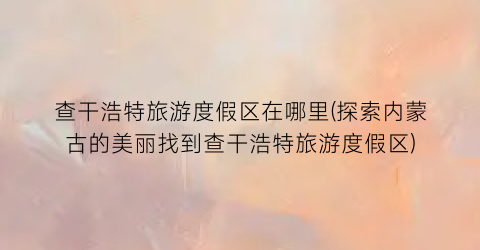 查干浩特旅游度假区在哪里(探索内蒙古的美丽找到查干浩特旅游度假区)