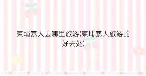 柬埔寨人去哪里旅游(柬埔寨人旅游的好去处)