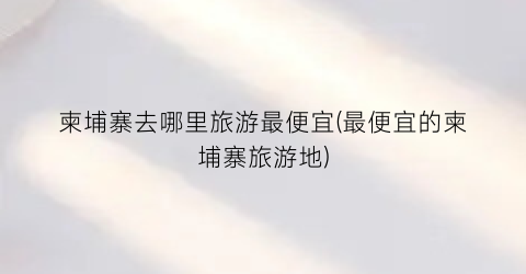 柬埔寨去哪里旅游最便宜(最便宜的柬埔寨旅游地)