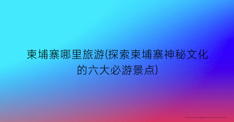柬埔寨哪里旅游(探索柬埔寨神秘文化的六大必游景点)