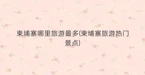 柬埔寨哪里旅游最多(柬埔寨旅游热门景点)
