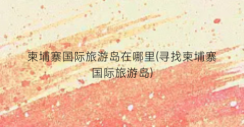 柬埔寨国际旅游岛在哪里(寻找柬埔寨国际旅游岛)