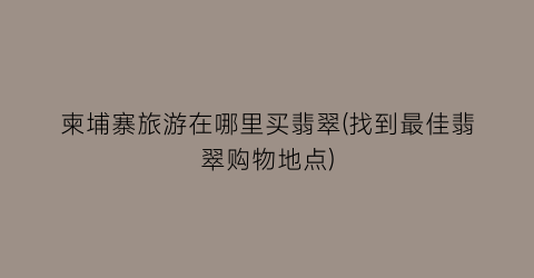 柬埔寨旅游在哪里买翡翠(找到最佳翡翠购物地点)