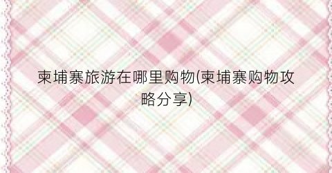 柬埔寨旅游在哪里购物(柬埔寨购物攻略分享)