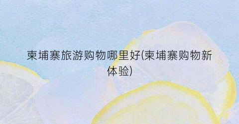 柬埔寨旅游购物哪里好(柬埔寨购物新体验)