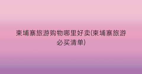 柬埔寨旅游购物哪里好卖(柬埔寨旅游必买清单)
