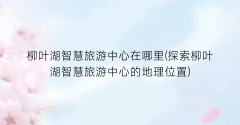 柳叶湖智慧旅游中心在哪里(探索柳叶湖智慧旅游中心的地理位置)