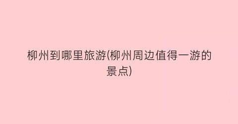 柳州到哪里旅游(柳州周边值得一游的景点)