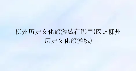柳州历史文化旅游城在哪里(探访柳州历史文化旅游城)