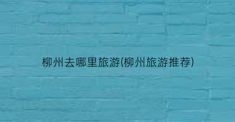柳州去哪里旅游(柳州旅游推荐)