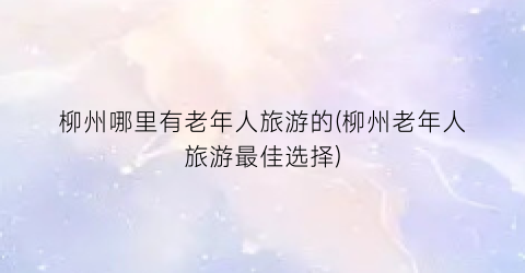 柳州哪里有老年人旅游的(柳州老年人旅游最佳选择)