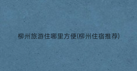 柳州旅游住哪里方便(柳州住宿推荐)