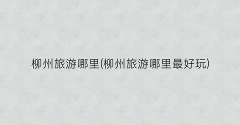 柳州旅游哪里(柳州旅游哪里最好玩)