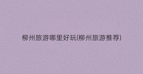 柳州旅游哪里好玩(柳州旅游推荐)