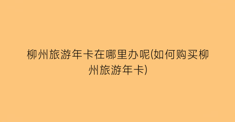 柳州旅游年卡在哪里办呢(如何购买柳州旅游年卡)