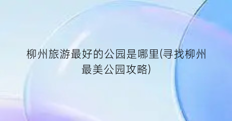 柳州旅游最好的公园是哪里(寻找柳州最美公园攻略)