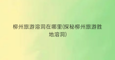 柳州旅游溶洞在哪里(探秘柳州旅游胜地溶洞)