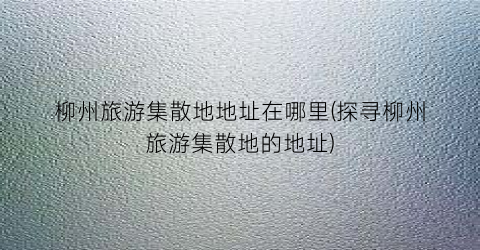柳州旅游集散地地址在哪里(探寻柳州旅游集散地的地址)