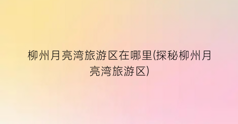 柳州月亮湾旅游区在哪里(探秘柳州月亮湾旅游区)